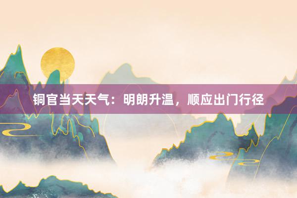 铜官当天天气：明朗升温，顺应出门行径