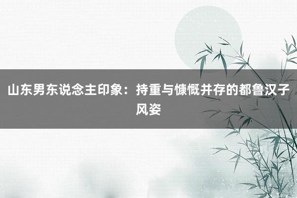 山东男东说念主印象：持重与慷慨并存的都鲁汉子风姿